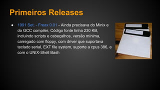 Primeiros Releases
● 1991 Set. - Freax 0.01 - Ainda precisava do Minix e
do GCC compiler, Código fonte tinha 230 KB,
incluindo scripts e cabeçalhos, versão mínima,
carregado com floppy, com driver que suportava
teclado serial, EXT file system, suporte a cpus 386, e
com o UNIX-Shell Bash
 
