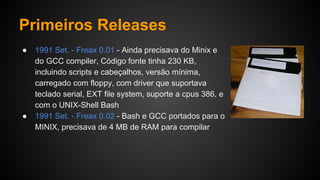 Primeiros Releases
● 1991 Set. - Freax 0.01 - Ainda precisava do Minix e
do GCC compiler, Código fonte tinha 230 KB,
incluindo scripts e cabeçalhos, versão mínima,
carregado com floppy, com driver que suportava
teclado serial, EXT file system, suporte a cpus 386, e
com o UNIX-Shell Bash
● 1991 Set. - Freax 0.02 - Bash e GCC portados para o
MINIX, precisava de 4 MB de RAM para compilar
 