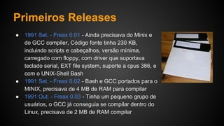 Primeiros Releases
● 1991 Set. - Freax 0.01 - Ainda precisava do Minix e
do GCC compiler, Código fonte tinha 230 KB,
incluindo scripts e cabeçalhos, versão mínima,
carregado com floppy, com driver que suportava
teclado serial, EXT file system, suporte a cpus 386, e
com o UNIX-Shell Bash
● 1991 Set. - Freax 0.02 - Bash e GCC portados para o
MINIX, precisava de 4 MB de RAM para compilar
● 1991 Out. - Freax 0.03 - Tinha um pequeno grupo de
usuários, o GCC já conseguia se compilar dentro do
Linux, precisava de 2 MB de RAM compilar
 