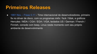 Primeiros Releases
● 1991 Nov. - Freax 0.11 - Time internacional de desenvolvedores, primeiro
fix no driver de disco, com os programas mkfs / fsck / fdisk, e gráficos
Hercules / MDA / CGA / EGA / VGA, teclados US / German / French /
Finnish, console com beep, Linux neste momento com seu próprio
ambiente de desenvolvimento
 
