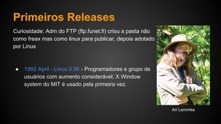 Primeiros Releases
Curiosidade: Adm do FTP (ftp.funet.fi) criou a pasta não
como freax mas como linux para publicar, depois adotado
por Linus
● 1992 April - Linux 0.96 - Programadores e grupo de
usuários com aumento considerável, X Window
system do MIT é usado pela primeira vez.
Ari Lemmke
 
