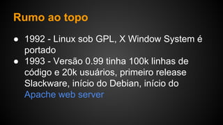 Rumo ao topo
● 1992 - Linux sob GPL, X Window System é
portado
● 1993 - Versão 0.99 tinha 100k linhas de
código e 20k usuários, primeiro release
Slackware, início do Debian, início do
Apache web server
 