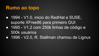 Rumo ao topo
● 1994 - V1.0, inicio do RedHat e SUSE,
suporte XFree86 para primeiro GUI
● 1995 - V1.2 com 250k linhas de código e
500k usuários
● 1996 - V2.0, R. Stallman chamou de Lignux
 