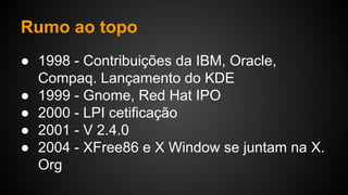 Rumo ao topo
● 1998 - Contribuições da IBM, Oracle,
Compaq. Lançamento do KDE
● 1999 - Gnome, Red Hat IPO
● 2000 - LPI cetificação
● 2001 - V 2.4.0
● 2004 - XFree86 e X Window se juntam na X.
Org
 
