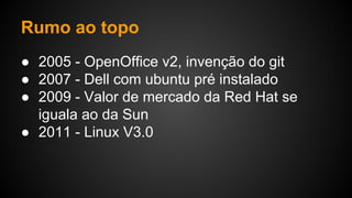 Rumo ao topo
● 2005 - OpenOffice v2, invenção do git
● 2007 - Dell com ubuntu pré instalado
● 2009 - Valor de mercado da Red Hat se
iguala ao da Sun
● 2011 - Linux V3.0
 