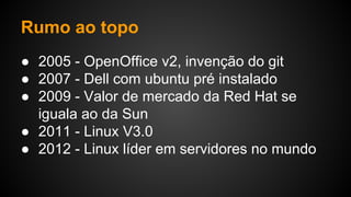 Rumo ao topo
● 2005 - OpenOffice v2, invenção do git
● 2007 - Dell com ubuntu pré instalado
● 2009 - Valor de mercado da Red Hat se
iguala ao da Sun
● 2011 - Linux V3.0
● 2012 - Linux líder em servidores no mundo
 