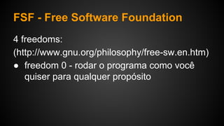 FSF - Free Software Foundation
4 freedoms:
(http://www.gnu.org/philosophy/free-sw.en.htm)
● freedom 0 - rodar o programa como você
quiser para qualquer propósito
 