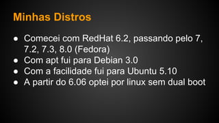 Minhas Distros
● Comecei com RedHat 6.2, passando pelo 7,
7.2, 7.3, 8.0 (Fedora)
● Com apt fui para Debian 3.0
● Com a facilidade fui para Ubuntu 5.10
● A partir do 6.06 optei por linux sem dual boot
 