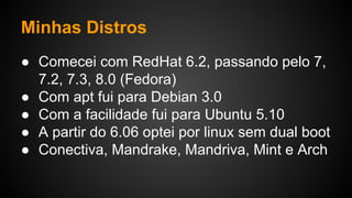 Minhas Distros
● Comecei com RedHat 6.2, passando pelo 7,
7.2, 7.3, 8.0 (Fedora)
● Com apt fui para Debian 3.0
● Com a facilidade fui para Ubuntu 5.10
● A partir do 6.06 optei por linux sem dual boot
● Conectiva, Mandrake, Mandriva, Mint e Arch
 