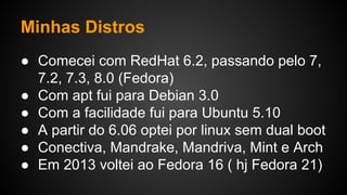 Minhas Distros
● Comecei com RedHat 6.2, passando pelo 7,
7.2, 7.3, 8.0 (Fedora)
● Com apt fui para Debian 3.0
● Com a facilidade fui para Ubuntu 5.10
● A partir do 6.06 optei por linux sem dual boot
● Conectiva, Mandrake, Mandriva, Mint e Arch
● Em 2013 voltei ao Fedora 16 ( hj Fedora 21)
 