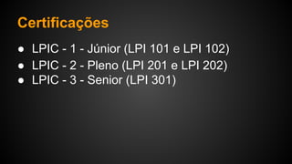 Certificações
● LPIC - 1 - Júnior (LPI 101 e LPI 102)
● LPIC - 2 - Pleno (LPI 201 e LPI 202)
● LPIC - 3 - Senior (LPI 301)
 