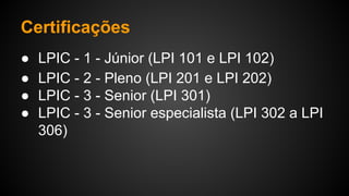 Certificações
● LPIC - 1 - Júnior (LPI 101 e LPI 102)
● LPIC - 2 - Pleno (LPI 201 e LPI 202)
● LPIC - 3 - Senior (LPI 301)
● LPIC - 3 - Senior especialista (LPI 302 a LPI
306)
 