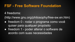 FSF - Free Software Foundation
4 freedoms:
(http://www.gnu.org/philosophy/free-sw.en.htm)
● freedom 0 - rodar o programa como você
quiser para qualquer propósito
● freedom 1 - poder alterar o software de
acordo com suas necessidades
 