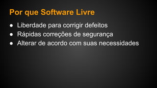 Por que Software Livre
● Liberdade para corrigir defeitos
● Rápidas correções de segurança
● Alterar de acordo com suas necessidades
 