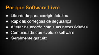 Por que Software Livre
● Liberdade para corrigir defeitos
● Rápidas correções de segurança
● Alterar de acordo com suas necessidades
● Comunidade que evolui o software
● Geralmente gratuito
 