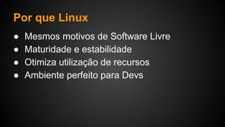 Por que Linux
● Mesmos motivos de Software Livre
● Maturidade e estabilidade
● Otimiza utilização de recursos
● Ambiente perfeito para Devs
 