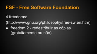 FSF - Free Software Foundation
4 freedoms:
(http://www.gnu.org/philosophy/free-sw.en.htm)
● freedom 2 - redestribuir as cópias
(gratuitamente ou não)
 