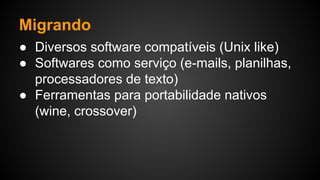 Migrando
● Diversos software compatíveis (Unix like)
● Softwares como serviço (e-mails, planilhas,
processadores de texto)
● Ferramentas para portabilidade nativos
(wine, crossover)
 