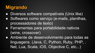 Migrando
● Diversos software compatíveis (Unix like)
● Softwares como serviço (e-mails, planilhas,
processadores de texto)
● Ferramentas para portabilidade nativos
(wine, crossover)
● Ambiente de desenvolvimento para todas as
linguagens. (Java, C, Python, Ruby, PHP, .
Net, Lua, Scala, iOS, Objective C, etc...)
 