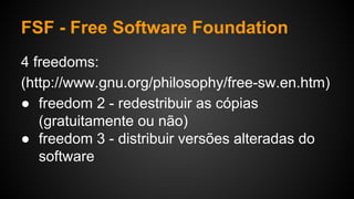FSF - Free Software Foundation
4 freedoms:
(http://www.gnu.org/philosophy/free-sw.en.htm)
● freedom 2 - redestribuir as cópias
(gratuitamente ou não)
● freedom 3 - distribuir versões alteradas do
software
 