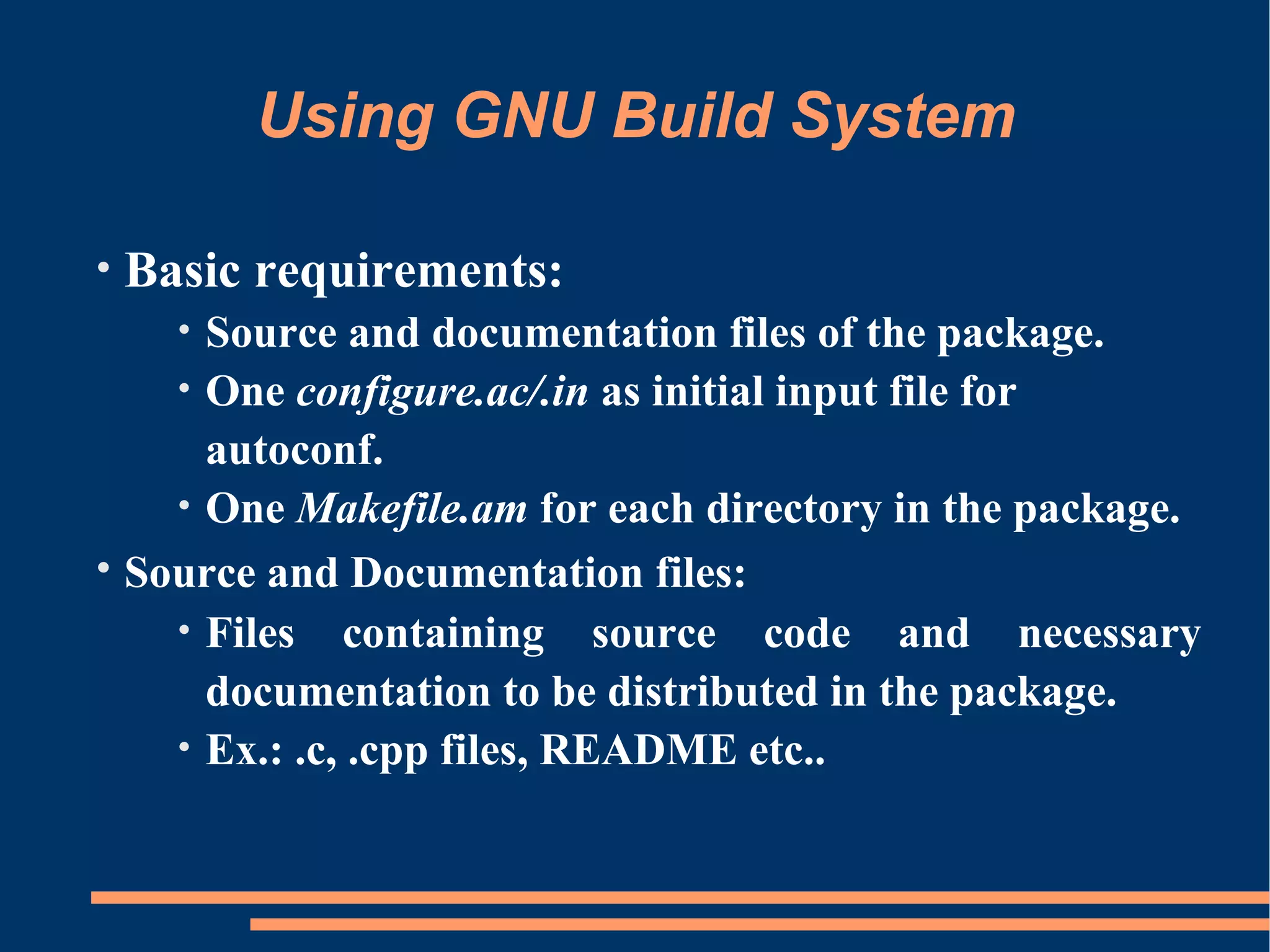 Using GNU Build System

•   Basic requirements:
      Source and documentation files of the package.
      •
    • One configure.ac/.in as initial input file for
      autoconf.
    • One Makefile.am for each directory in the package.
• Source and Documentation files:
    • Files containing source code and necessary
      documentation to be distributed in the package.
    • Ex.: .c, .cpp files, README etc..
 
