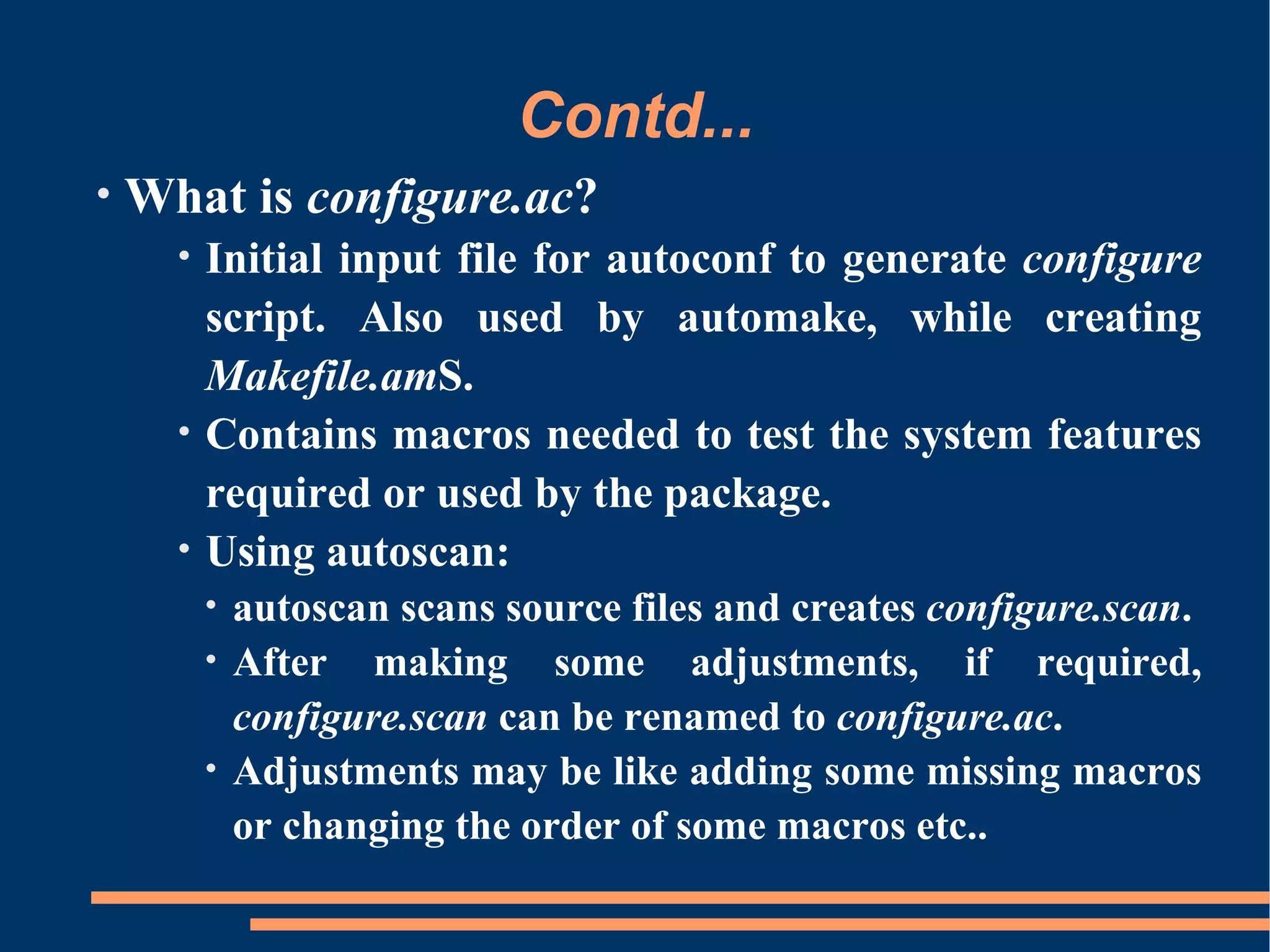 Contd...
•   What is configure.ac?
      •   Initial input file for autoconf to generate configure
          script. Also used by automake, while creating
          Makefile.amS.
      •   Contains macros needed to test the system features
          required or used by the package.
      •   Using autoscan:
          • autoscan scans source files and creates configure.scan.
          • After making some adjustments, if required,
            configure.scan can be renamed to configure.ac.
          • Adjustments may be like adding some missing macros
            or changing the order of some macros etc..
 