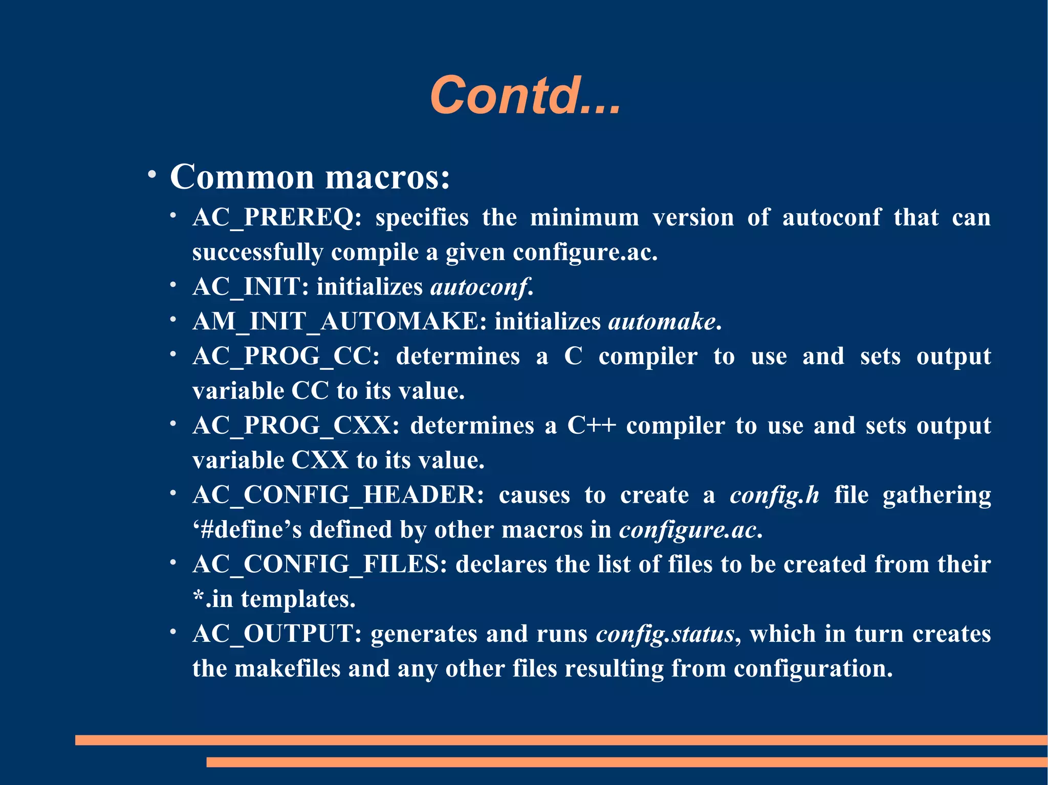 Contd...
•   Common macros:
    •   AC_PREREQ: specifies the minimum version of autoconf that can
        successfully compile a given configure.ac.
    •   AC_INIT: initializes autoconf.
    •   AM_INIT_AUTOMAKE: initializes automake.
    •   AC_PROG_CC: determines a C compiler to use and sets output
        variable CC to its value.
    •   AC_PROG_CXX: determines a C++ compiler to use and sets output
        variable CXX to its value.
    •   AC_CONFIG_HEADER: causes to create a config.h file gathering
        ‘#define’s defined by other macros in configure.ac.
    •   AC_CONFIG_FILES: declares the list of files to be created from their
        *.in templates.
    •   AC_OUTPUT: generates and runs config.status, which in turn creates
        the makefiles and any other files resulting from configuration.
 