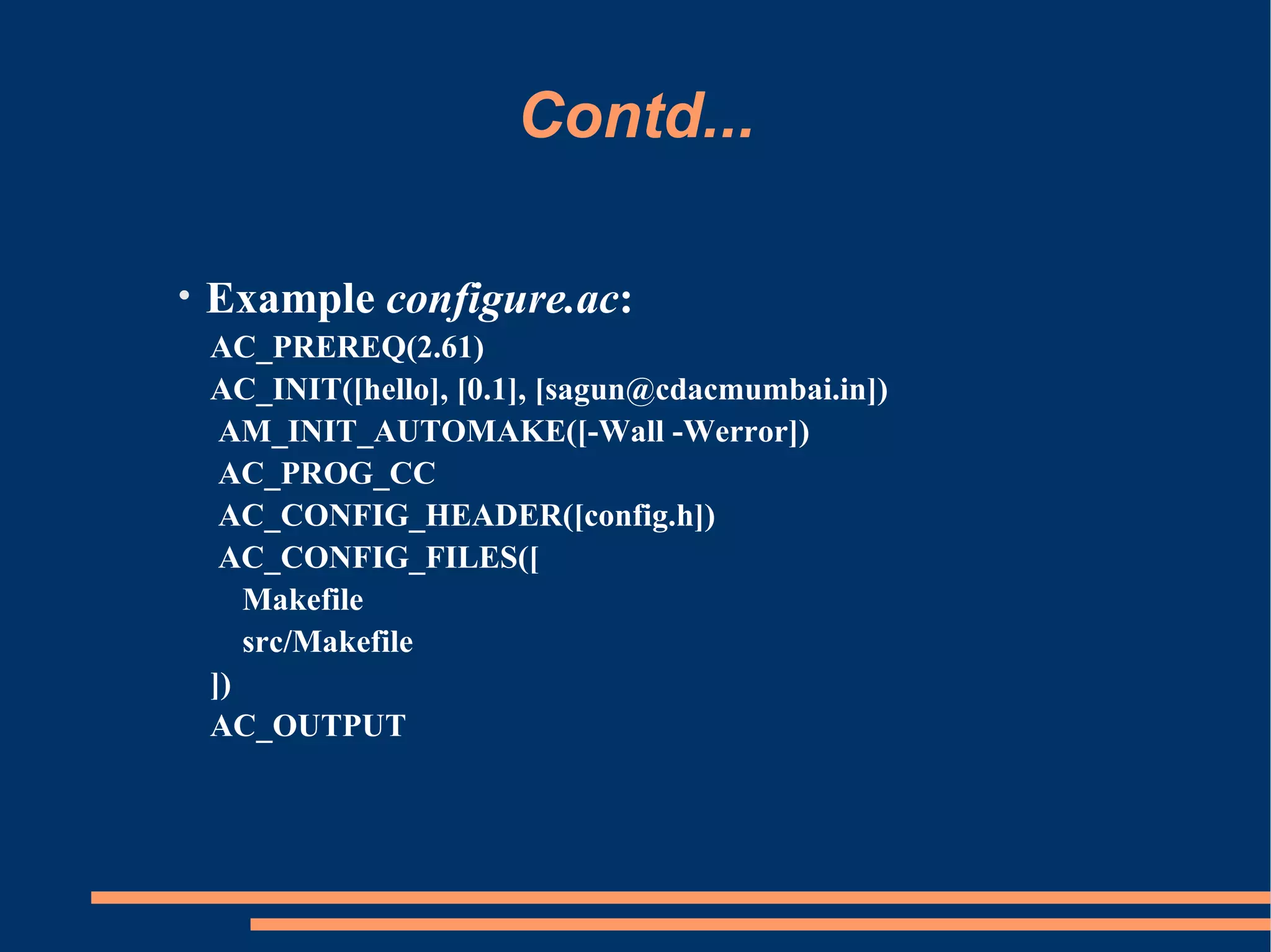 Contd...

•   Example configure.ac:
    AC_PREREQ(2.61)
    AC_INIT([hello], [0.1], [sagun@cdacmumbai.in])
     AM_INIT_AUTOMAKE([-Wall -Werror])
     AC_PROG_CC
     AC_CONFIG_HEADER([config.h])
     AC_CONFIG_FILES([
       Makefile
       src/Makefile
    ])
    AC_OUTPUT
 