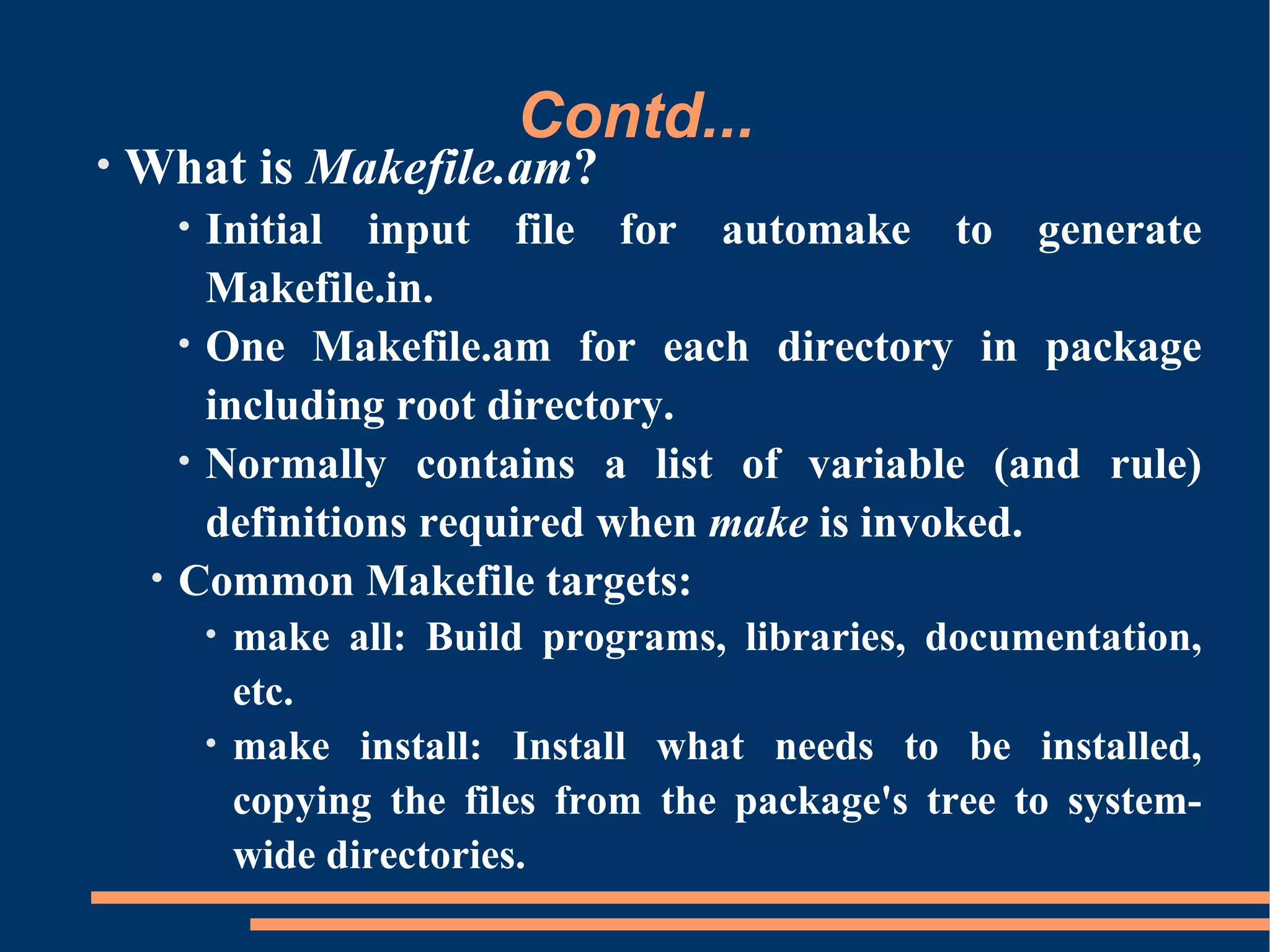Contd...
•   What is Makefile.am?
         • Initial input file for automake to generate
           Makefile.in.
         • One Makefile.am for each directory in package
           including root directory.
         • Normally contains a list of variable (and rule)
           definitions required when make is invoked.
     •   Common Makefile targets:
             • make all: Build programs, libraries, documentation,
               etc.
             • make install: Install what needs to be installed,
               copying the files from the package's tree to system-
               wide directories.
 