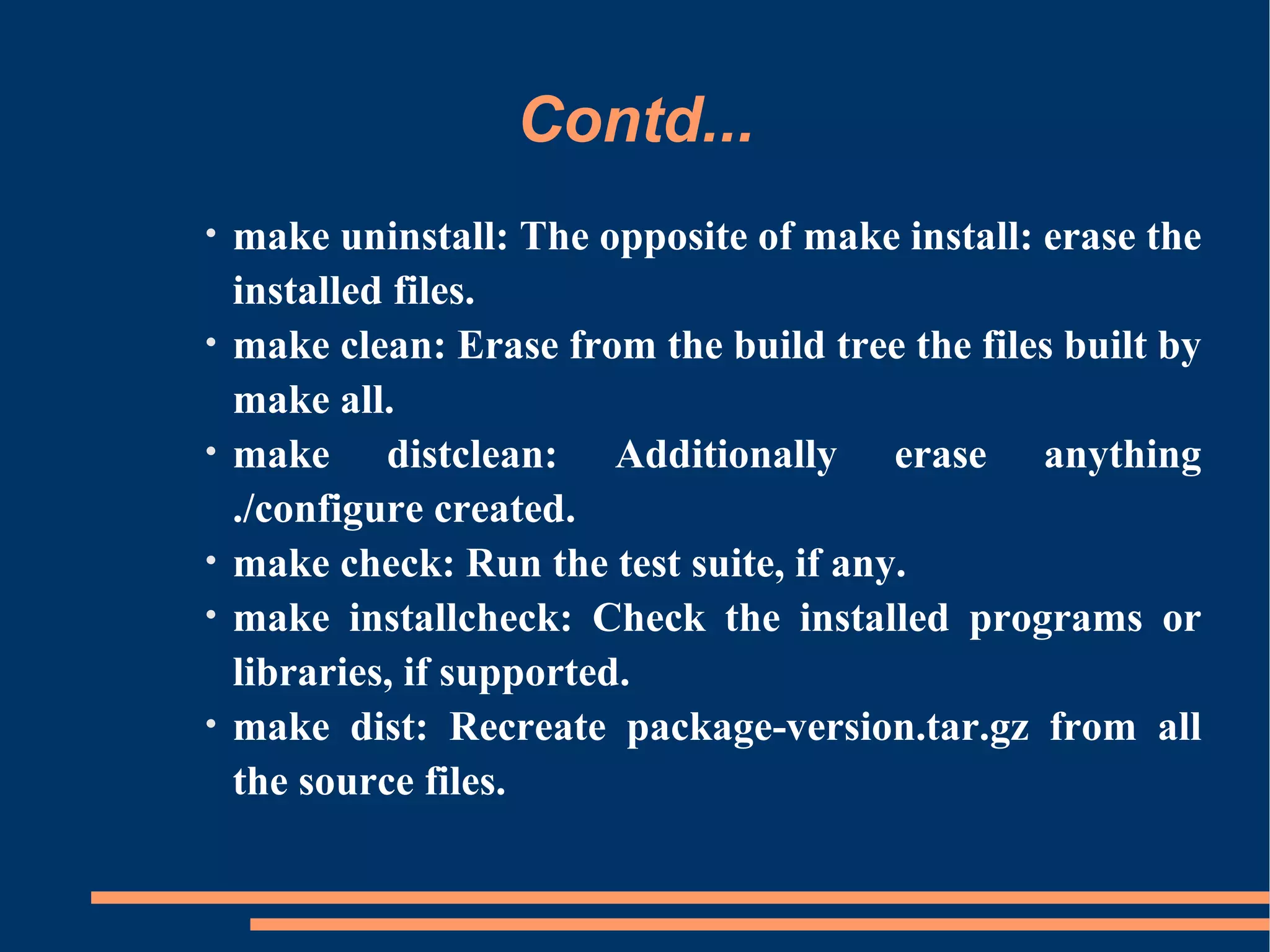 Contd...
•   make uninstall: The opposite of make install: erase the
    installed files.
•   make clean: Erase from the build tree the files built by
    make all.
•   make distclean: Additionally erase anything
    ./configure created.
•   make check: Run the test suite, if any.
•   make installcheck: Check the installed programs or
    libraries, if supported.
•   make dist: Recreate package-version.tar.gz from all
    the source files.
 