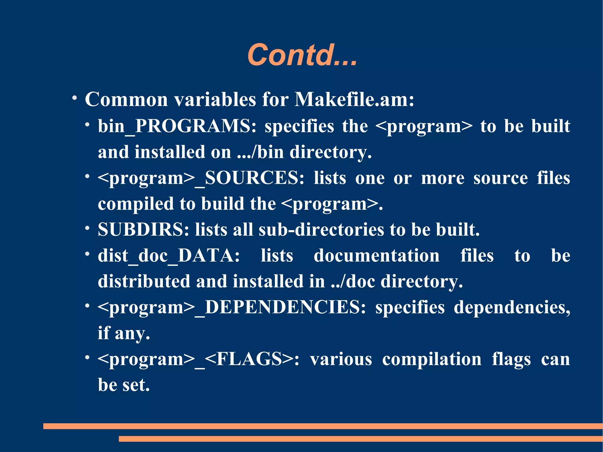 Contd...
•   Common variables for Makefile.am:
    •   bin_PROGRAMS: specifies the <program> to be built
        and installed on .../bin directory.
    •   <program>_SOURCES: lists one or more source files
        compiled to build the <program>.
    •   SUBDIRS: lists all sub-directories to be built.
    •   dist_doc_DATA: lists documentation files to be
        distributed and installed in ../doc directory.
    •   <program>_DEPENDENCIES: specifies dependencies,
        if any.
    •   <program>_<FLAGS>: various compilation flags can
        be set.
 