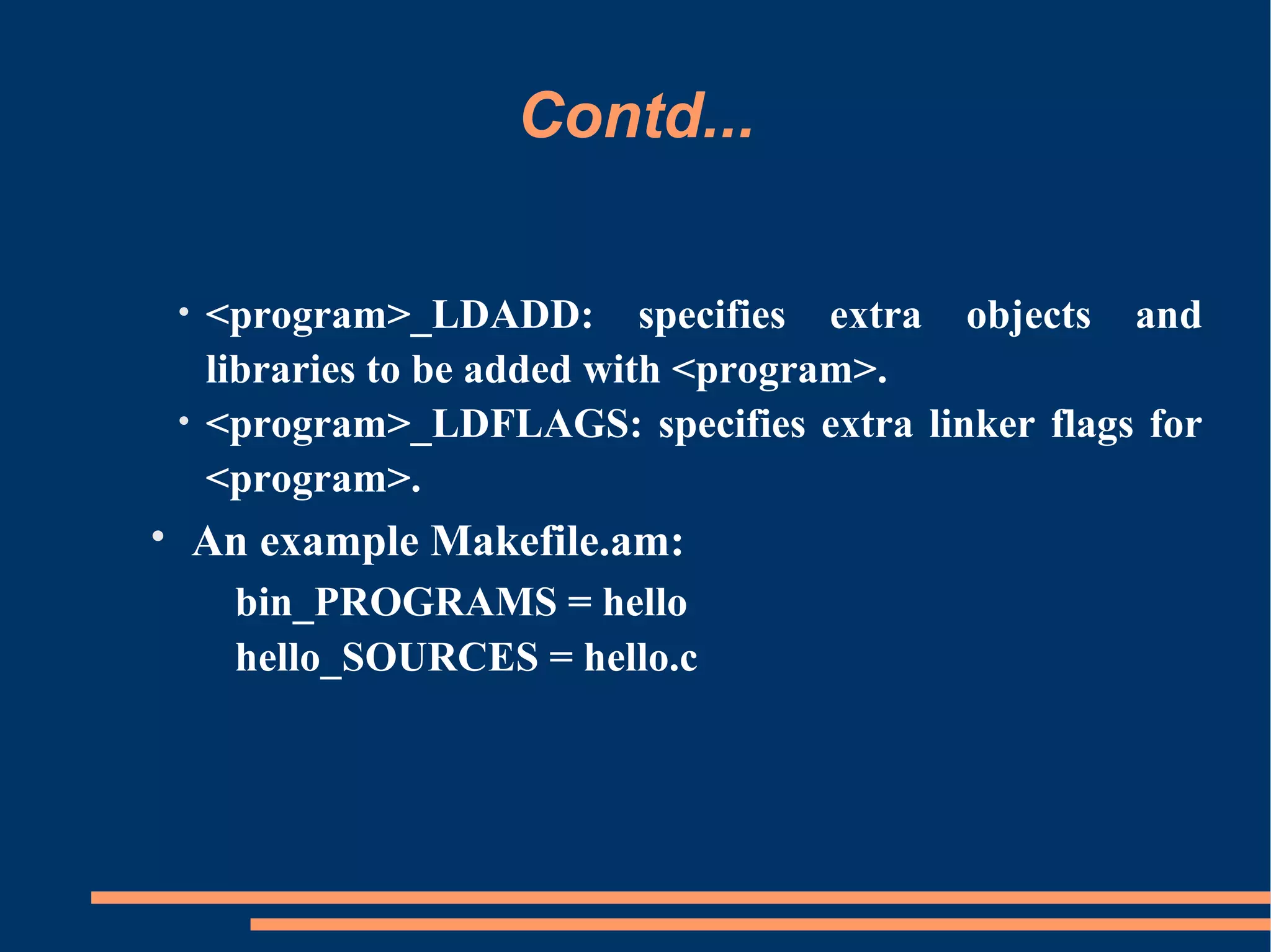 Contd...

 • <program>_LDADD: specifies extra objects and
   libraries to be added with <program>.
 • <program>_LDFLAGS: specifies extra linker flags for
   <program>.
• An example Makefile.am:
   bin_PROGRAMS = hello
   hello_SOURCES = hello.c
 