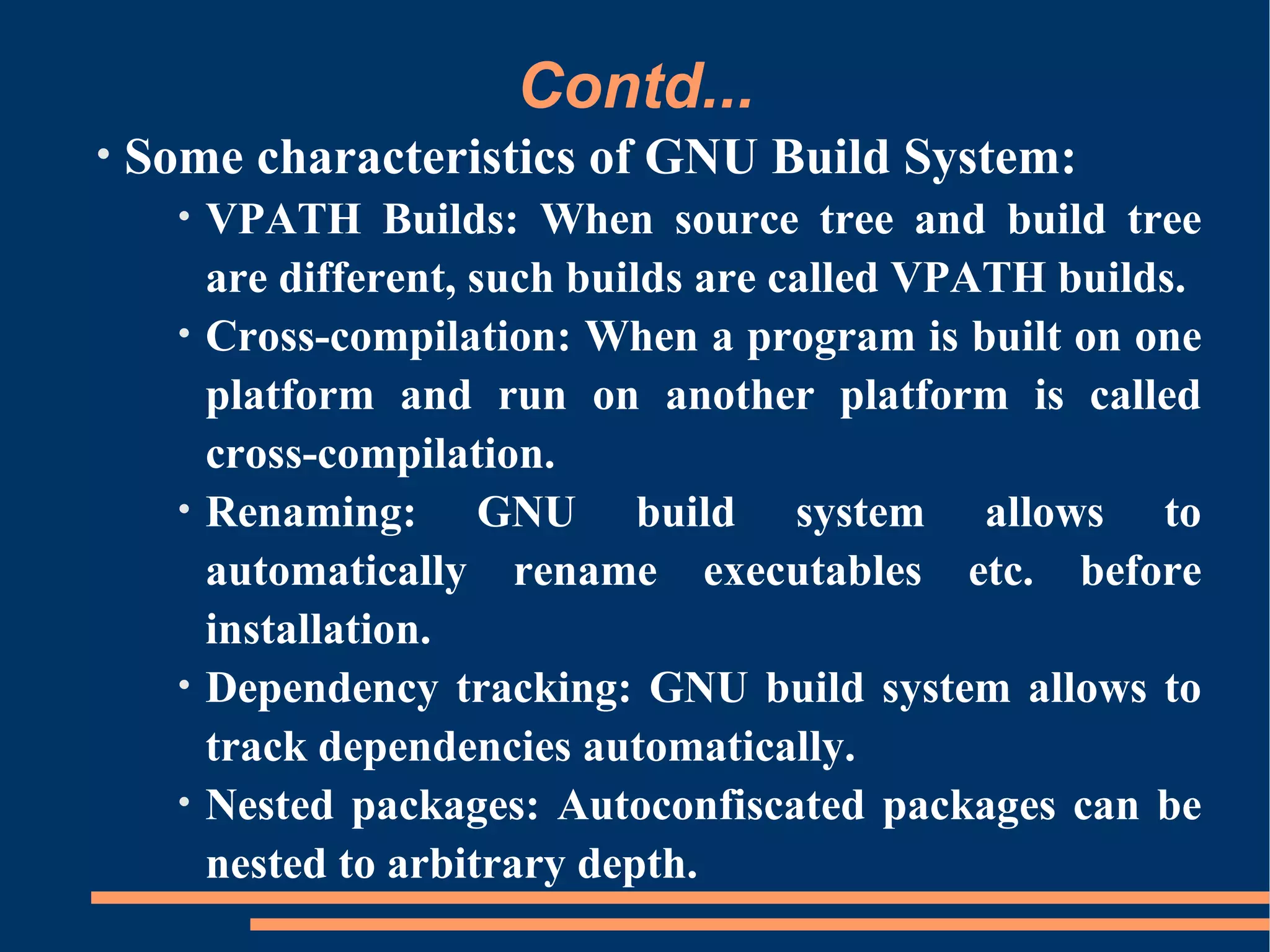 Contd...
•   Some characteristics of GNU Build System:
      •   VPATH Builds: When source tree and build tree
          are different, such builds are called VPATH builds.
      •   Cross-compilation: When a program is built on one
          platform and run on another platform is called
          cross-compilation.
      •   Renaming: GNU build system allows to
          automatically rename executables etc. before
          installation.
      •   Dependency tracking: GNU build system allows to
          track dependencies automatically.
      •   Nested packages: Autoconfiscated packages can be
          nested to arbitrary depth.
 