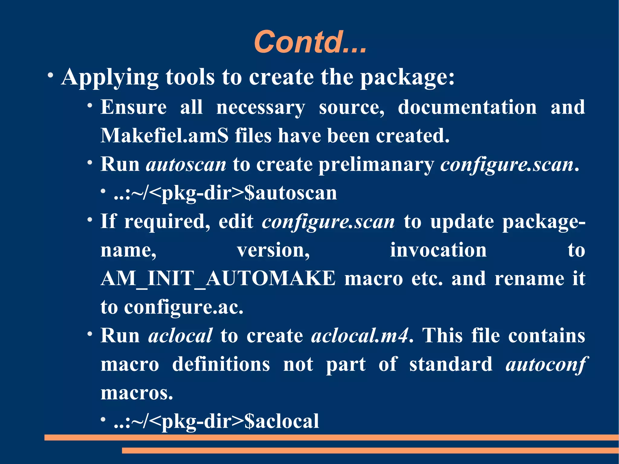 Contd...
•   Applying tools to create the package:
      •   Ensure all necessary source, documentation and
          Makefiel.amS files have been created.
      •   Run autoscan to create prelimanary configure.scan.
          • ..:~/<pkg-dir>$autoscan
      •   If required, edit configure.scan to update package-
          name,          version,         invocation        to
          AM_INIT_AUTOMAKE macro etc. and rename it
          to configure.ac.
      •   Run aclocal to create aclocal.m4. This file contains
          macro definitions not part of standard autoconf
          macros.
          • ..:~/<pkg-dir>$aclocal
 