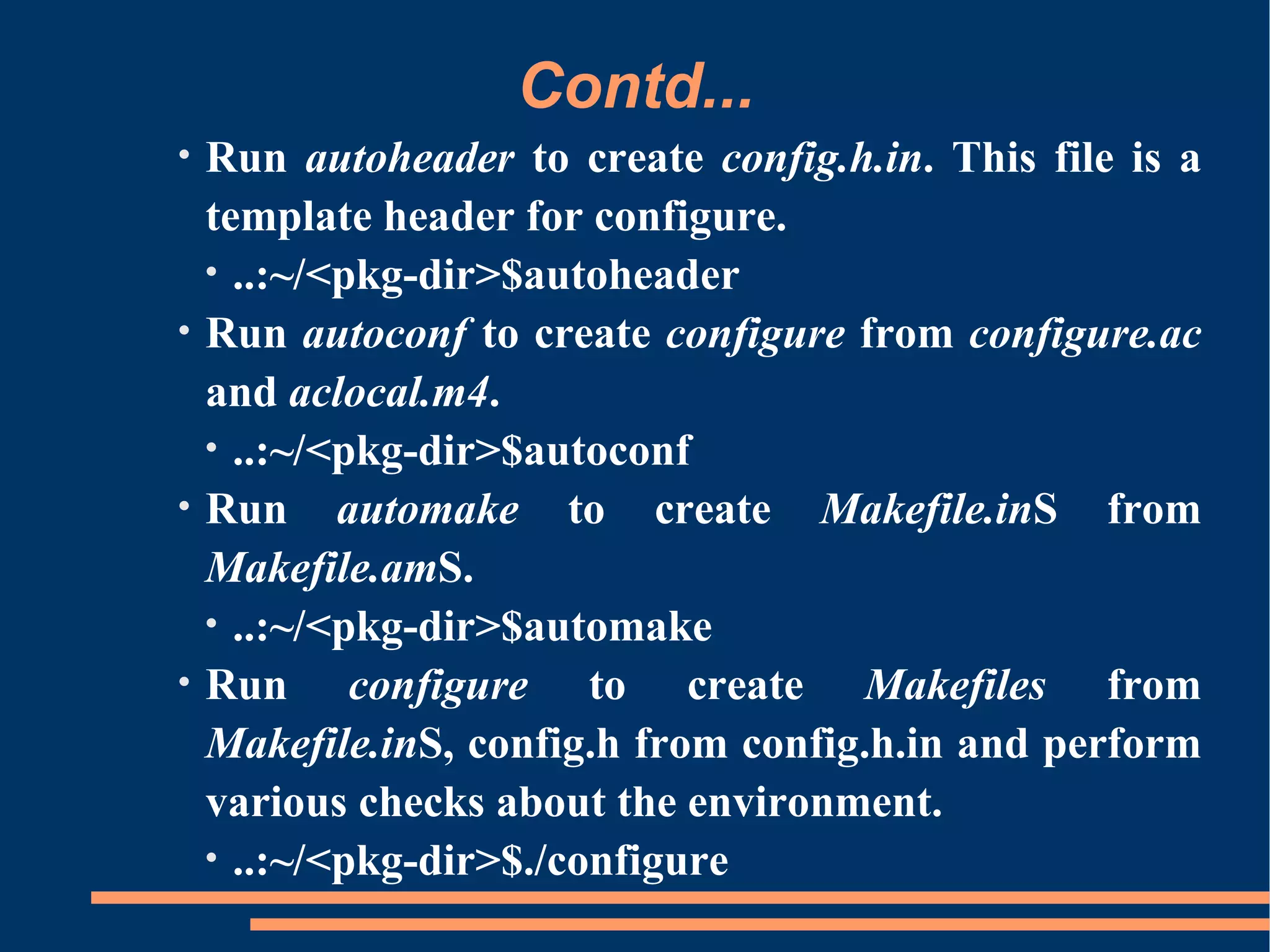 Contd...
•   Run autoheader to create config.h.in. This file is a
    template header for configure.
    • ..:~/<pkg-dir>$autoheader
•   Run autoconf to create configure from configure.ac
    and aclocal.m4.
    • ..:~/<pkg-dir>$autoconf
•   Run automake to create Makefile.inS from
    Makefile.amS.
    • ..:~/<pkg-dir>$automake
•   Run configure to create Makefiles from
    Makefile.inS, config.h from config.h.in and perform
    various checks about the environment.
    • ..:~/<pkg-dir>$./configure
 