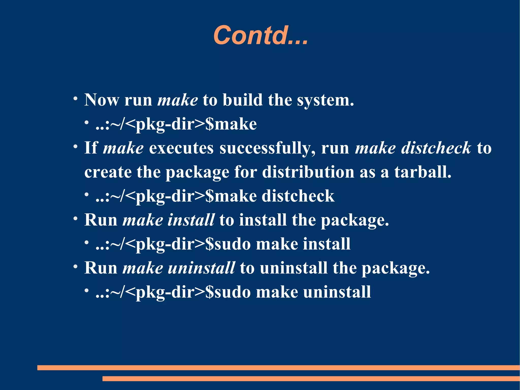 Contd...

•   Now run make to build the system.
    • ..:~/<pkg-dir>$make
•   If make executes successfully, run make distcheck to
    create the package for distribution as a tarball.
    • ..:~/<pkg-dir>$make distcheck
•   Run make install to install the package.
    • ..:~/<pkg-dir>$sudo make install
•   Run make uninstall to uninstall the package.
    • ..:~/<pkg-dir>$sudo make uninstall
 