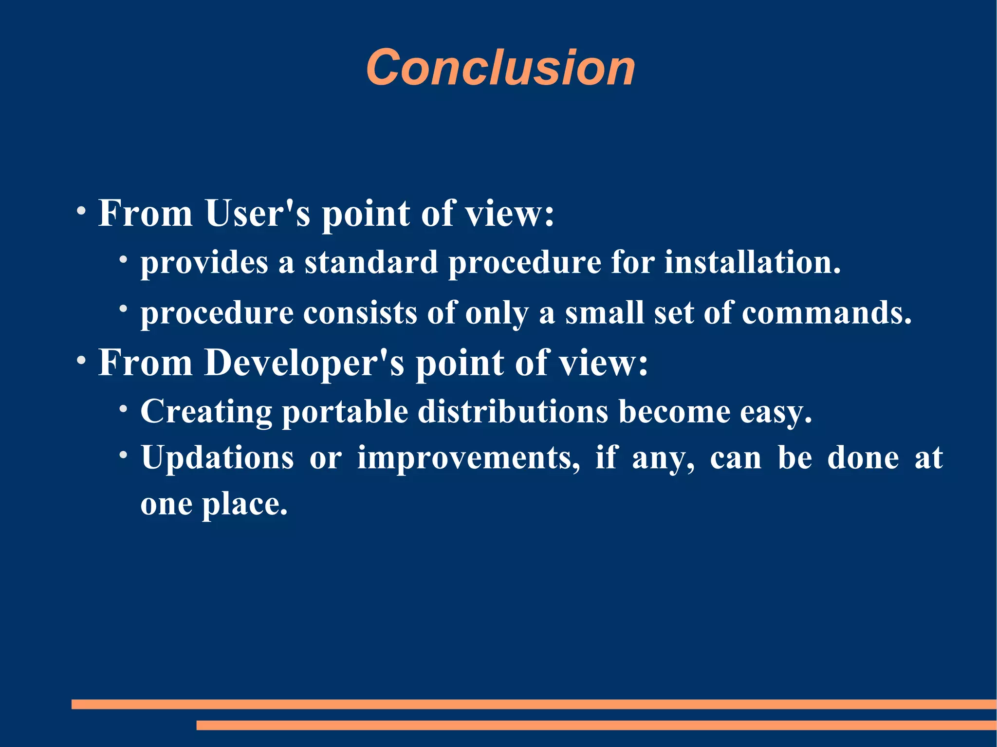 Conclusion

•   From User's point of view:
     •   provides a standard procedure for installation.
     •   procedure consists of only a small set of commands.
•   From Developer's point of view:
     •   Creating portable distributions become easy.
     •   Updations or improvements, if any, can be done at
         one place.
 