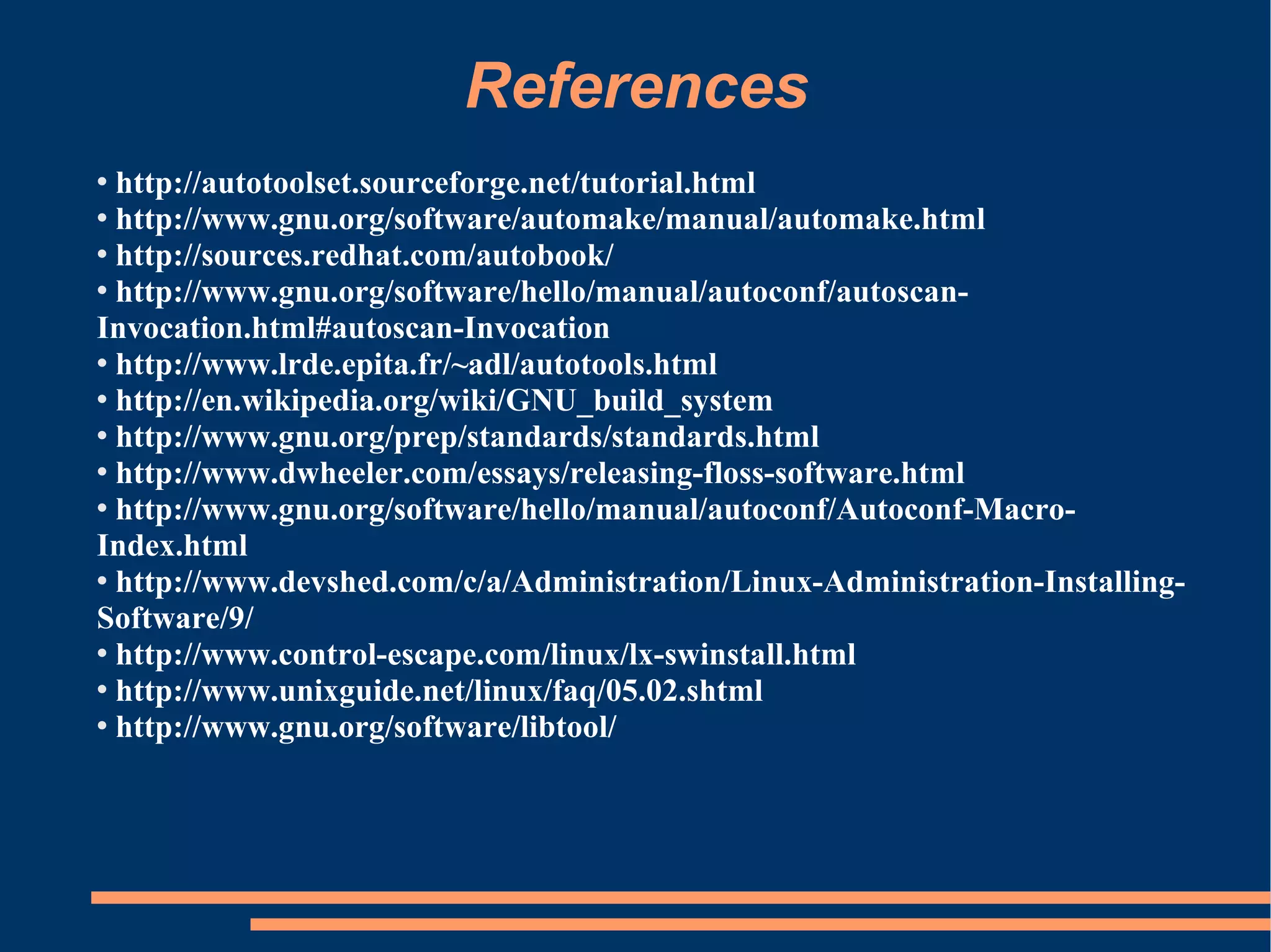 References
 http://autotoolset.sourceforge.net/tutorial.html
 http://www.gnu.org/software/automake/manual/automake.html

 http://sources.redhat.com/autobook/

 http://www.gnu.org/software/hello/manual/autoconf/autoscan-

Invocation.html#autoscan-Invocation
 http://www.lrde.epita.fr/~adl/autotools.html

 http://en.wikipedia.org/wiki/GNU_build_system

 http://www.gnu.org/prep/standards/standards.html

 http://www.dwheeler.com/essays/releasing-floss-software.html

 http://www.gnu.org/software/hello/manual/autoconf/Autoconf-Macro-

Index.html
 http://www.devshed.com/c/a/Administration/Linux-Administration-Installing-

Software/9/
 http://www.control-escape.com/linux/lx-swinstall.html

 http://www.unixguide.net/linux/faq/05.02.shtml

 http://www.gnu.org/software/libtool/
 