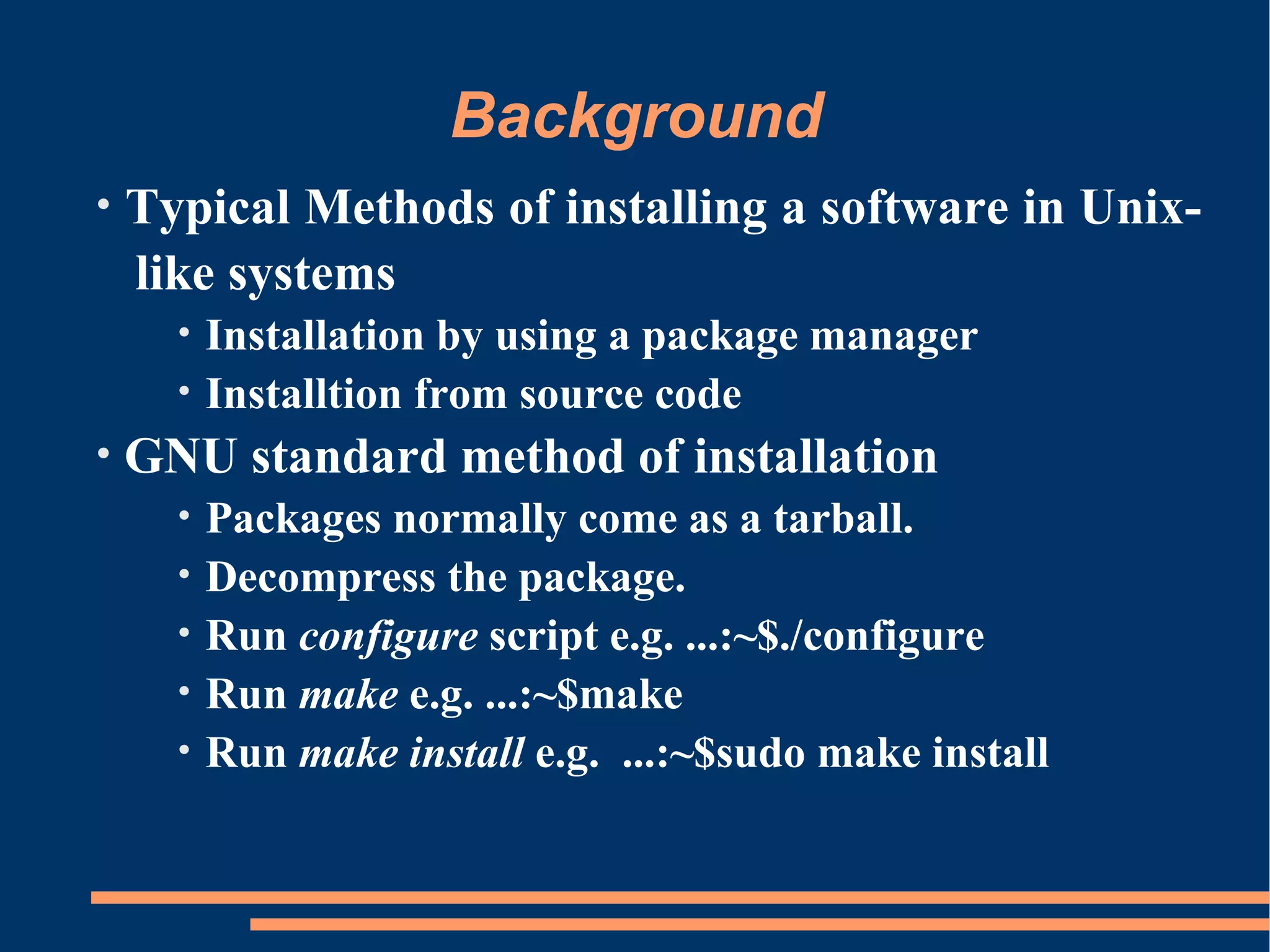 Background
•   Typical Methods of installing a software in Unix-
    like systems
      •   Installation by using a package manager
      •   Installtion from source code
•   GNU standard method of installation
      •   Packages normally come as a tarball.
      •   Decompress the package.
      •   Run configure script e.g. ...:~$./configure
      •   Run make e.g. ...:~$make
      •   Run make install e.g. ...:~$sudo make install
 