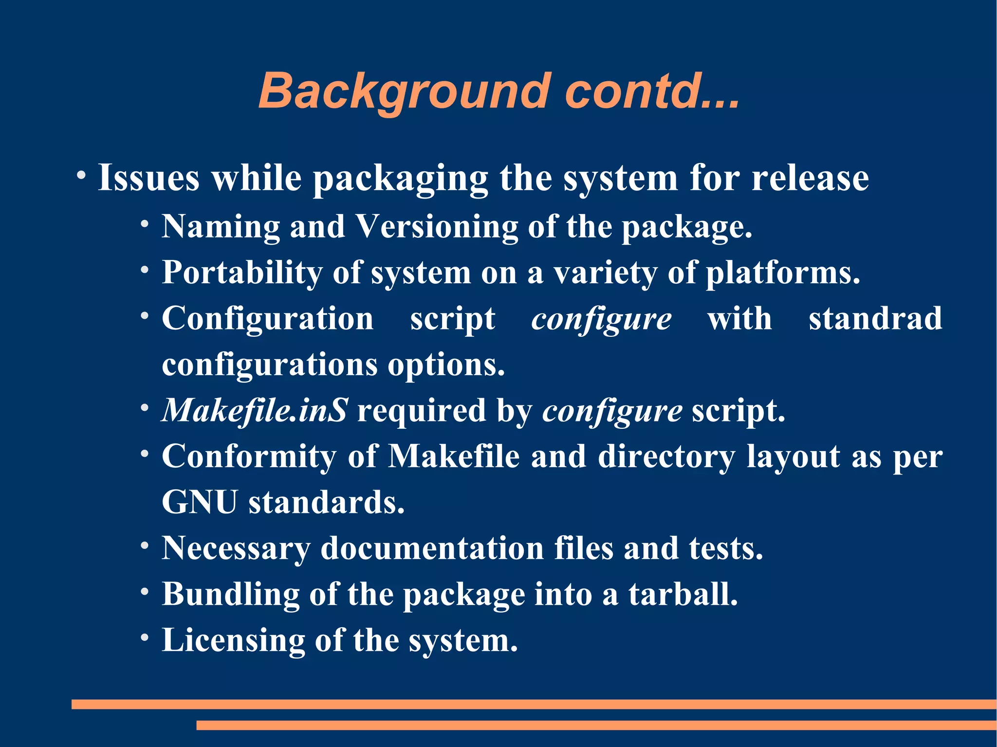 Background contd...
•   Issues while packaging the system for release
      •   Naming and Versioning of the package.
      •   Portability of system on a variety of platforms.
      •   Configuration script configure with standrad
          configurations options.
      •   Makefile.inS required by configure script.
      •   Conformity of Makefile and directory layout as per
          GNU standards.
      •   Necessary documentation files and tests.
      •   Bundling of the package into a tarball.
      •   Licensing of the system.
 