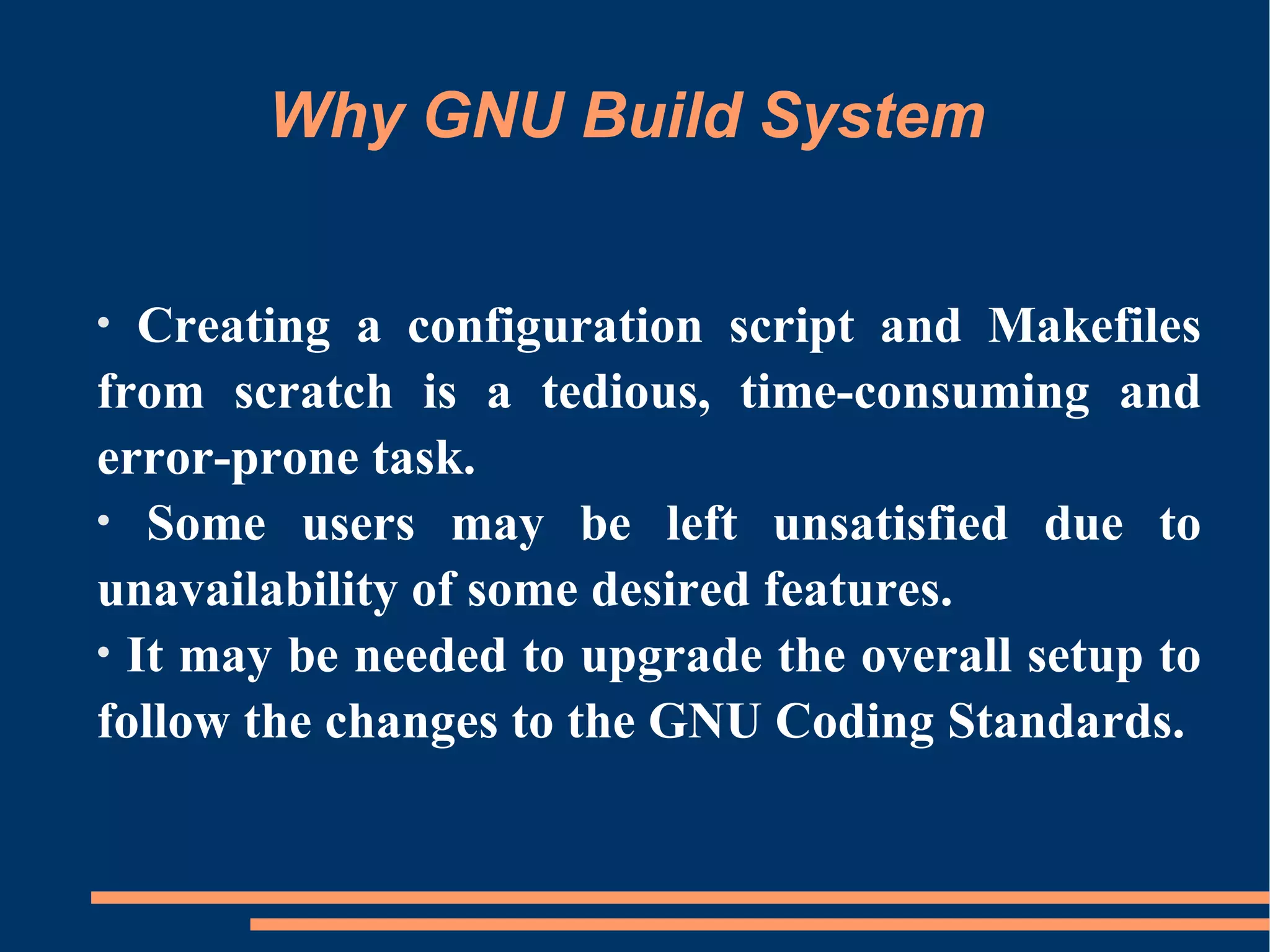 Why GNU Build System


•  Creating a configuration script and Makefiles
from scratch is a tedious, time-consuming and
error-prone task.
• Some users may be left unsatisfied due to
unavailability of some desired features.
• It may be needed to upgrade the overall setup to
follow the changes to the GNU Coding Standards.
 