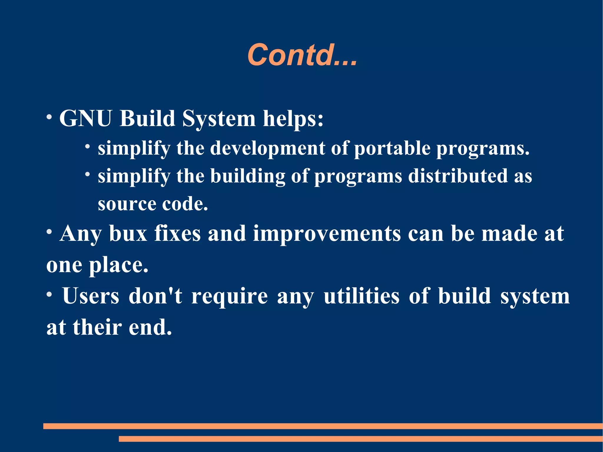 Contd...
•   GNU Build System helps:
      •   simplify the development of portable programs.
      •   simplify the building of programs distributed as
          source code.
• Any bux fixes and improvements can be made at
one place.
• Users don't require any utilities of build system
at their end.
 