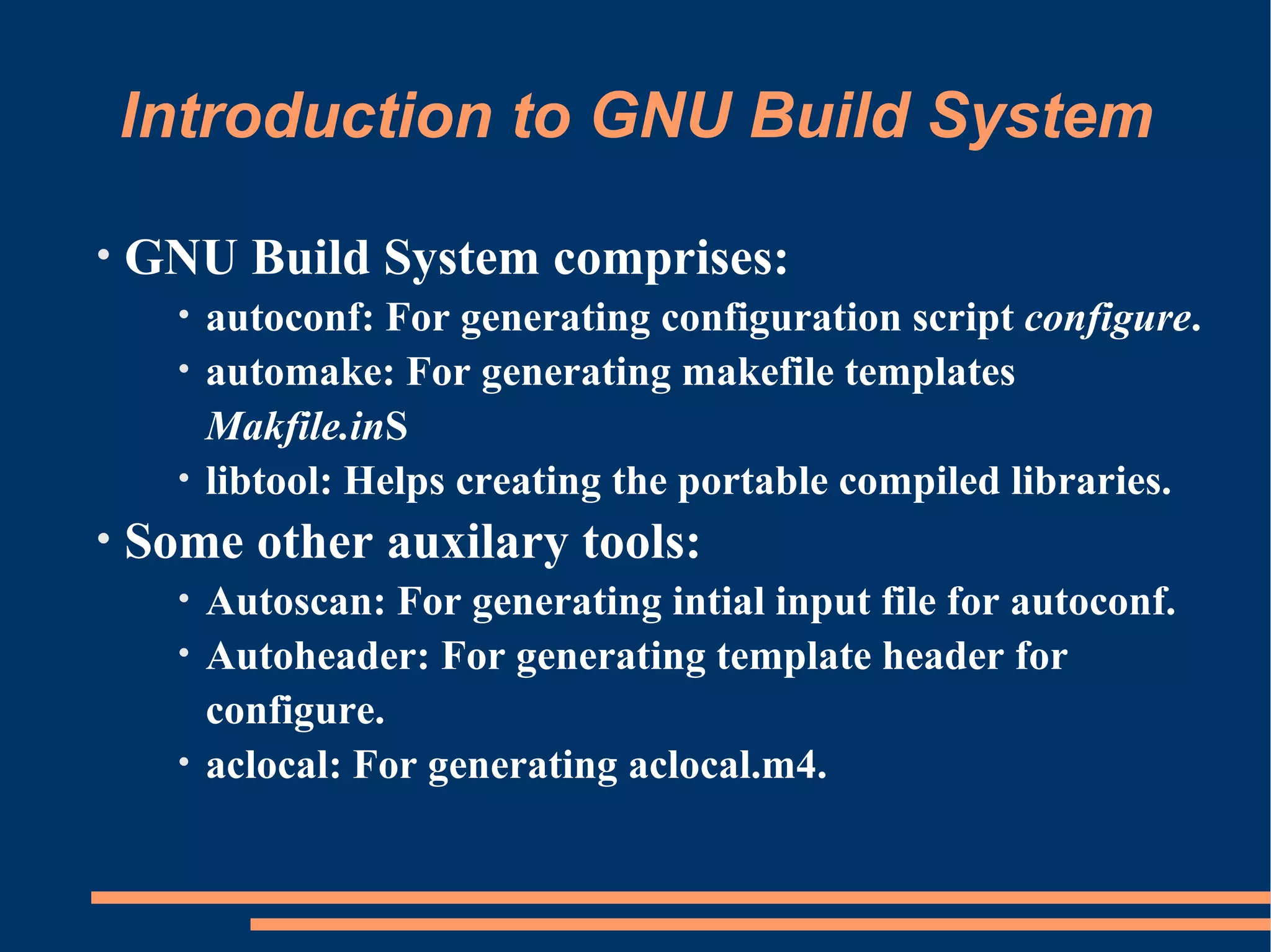 Introduction to GNU Build System

•   GNU Build System comprises:
      • autoconf: For generating configuration script configure.
      • automake: For generating makefile templates
        Makfile.inS
      • libtool: Helps creating the portable compiled libraries.
•   Some other auxilary tools:
      • Autoscan: For generating intial input file for autoconf.
      • Autoheader: For generating template header for
        configure.
      • aclocal: For generating aclocal.m4.
 
