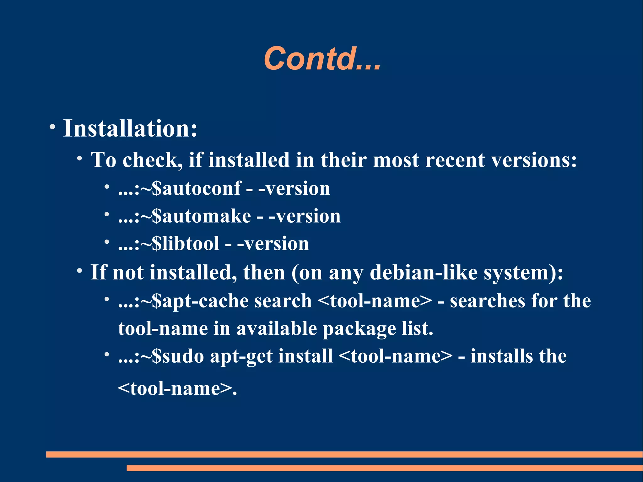 Contd...
•   Installation:
     •   To check, if installed in their most recent versions:
          • ...:~$autoconf - -version
          • ...:~$automake - -version
          • ...:~$libtool - -version
     •   If not installed, then (on any debian-like system):
          • ...:~$apt-cache search <tool-name> - searches for the
            tool-name in available package list.
          • ...:~$sudo apt-get install <tool-name> - installs the

              <tool-name>.
 