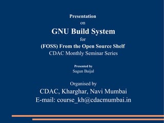 Presentation
                 on
     GNU Build System
                 for
 (FOSS) From the Open Source Shelf
    CDAC Monthly Seminar Series

              Presented by
             Sagun Baijal


            Organised by
 CDAC, Kharghar, Navi Mumbai
E-mail: course_kh@cdacmumbai.in
 