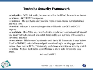 Technika Security Framework tech.dspider  - DOM link spider; because we utilize the DOM, the results are instant.  tech.forms  - GET/POST form parser.  tech.mutate  - By specifying a payload and regex, we can mutate our target arrays and build tests.  tech.scan  - tech.scan is our actual engine that will handle our GET and POST requests.  tech.mNikto  - Mini-Nikto was named after the popular web application tool Nikto if you haven’t already guessed. We called it mini-nikto as it currently only contains a very small database.  tech.explorer  - This is one of my favorite tools in the TS framework. It uses Yahoo! AJAX API (JSON) to fetch links and perform other Google hacking type queries outside of our current DOM. This is really useful even when it is not security related.  tech.store  - Utilizes the Firefox sessionStorage to allow us to persistently store arrays.  And much MORE!! 