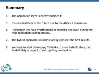 Summary The application layer is enemy number 1! Increased attacks in the future due to the Attack Renaissance Remember the Auto-Worth model in planning and even during the web application testing process. The hybrid approach will almost always present the best results. We hope to start developing Technika to a semi-stable state, but its definitely a project to start getting involved in. 