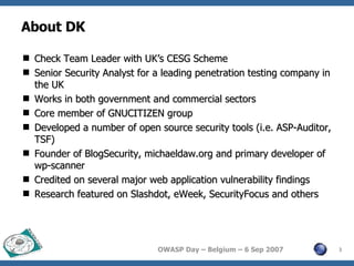 About DK Check Team Leader with UK’s CESG Scheme Senior Security Analyst for a leading penetration testing company in the UK Works in both government and commercial sectors Core member of GNUCITIZEN group Developed a number of open source security tools (i.e. ASP-Auditor, TSF) Founder of BlogSecurity, michaeldaw.org and primary developer of wp-scanner Credited on several major web application vulnerability findings Research featured on Slashdot, eWeek, SecurityFocus and others 