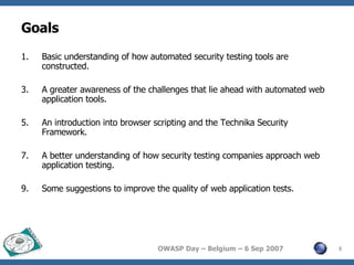 Goals Basic understanding of how automated security testing tools are constructed. A greater awareness of the challenges that lie ahead with automated web application tools. An introduction into browser scripting and the Technika Security Framework. A better understanding of how security testing companies approach web application testing. Some suggestions to improve the quality of web application tests. 