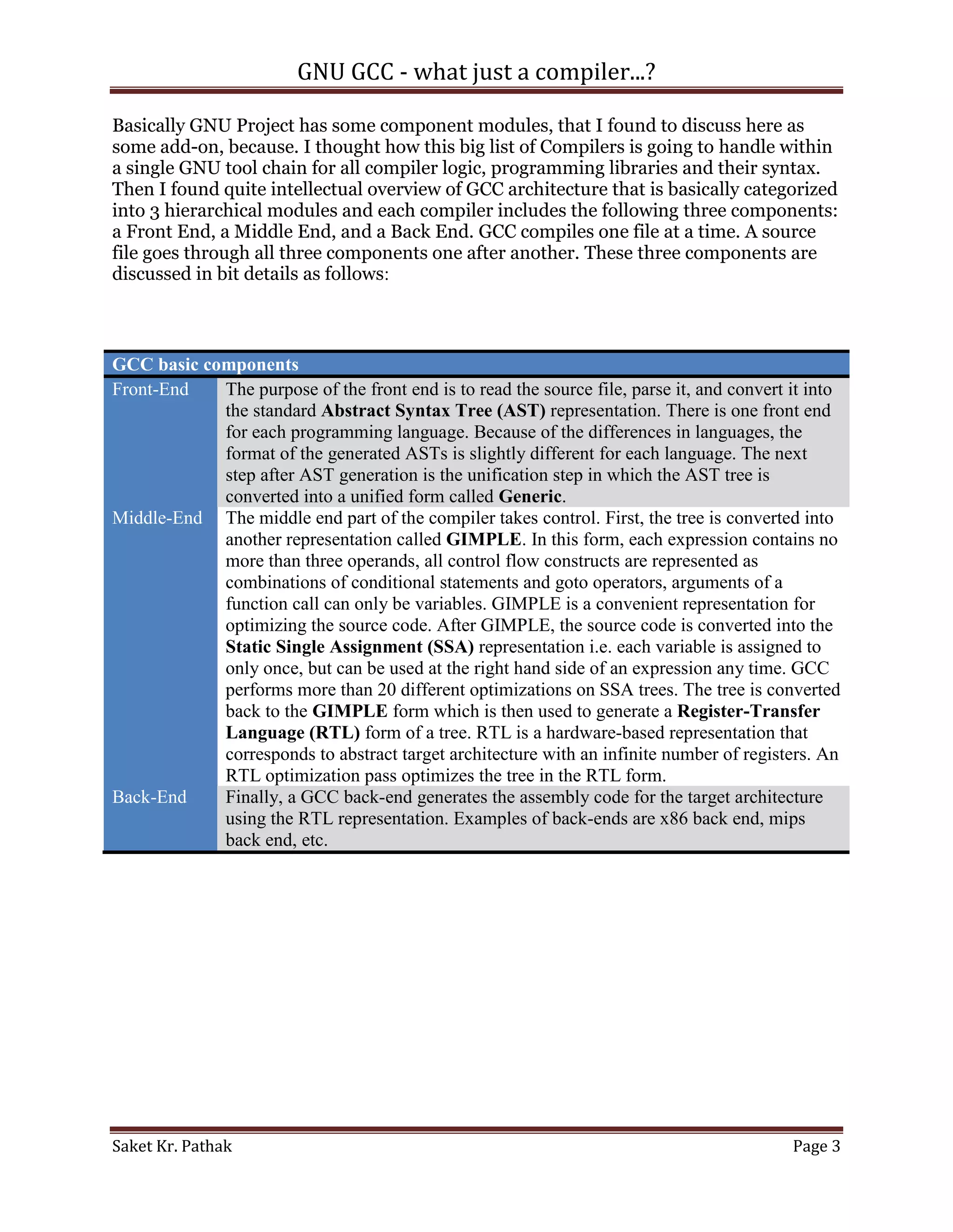 GNU GCC - what just a compiler...?

Basically GNU Project has some component modules, that I found to discuss here as
some add-on, because. I thought how this big list of Compilers is going to handle within
a single GNU tool chain for all compiler logic, programming libraries and their syntax.
Then I found quite intellectual overview of GCC architecture that is basically categorized
into 3 hierarchical modules and each compiler includes the following three components:
a Front End, a Middle End, and a Back End. GCC compiles one file at a time. A source
file goes through all three components one after another. These three components are
discussed in bit details as follows:



GCC basic components
Front-End   The purpose of the front end is to read the source file, parse it, and convert it into
            the standard Abstract Syntax Tree (AST) representation. There is one front end
            for each programming language. Because of the differences in languages, the
            format of the generated ASTs is slightly different for each language. The next
            step after AST generation is the unification step in which the AST tree is
            converted into a unified form called Generic.
Middle-End The middle end part of the compiler takes control. First, the tree is converted into
            another representation called GIMPLE. In this form, each expression contains no
            more than three operands, all control flow constructs are represented as
            combinations of conditional statements and goto operators, arguments of a
            function call can only be variables. GIMPLE is a convenient representation for
            optimizing the source code. After GIMPLE, the source code is converted into the
            Static Single Assignment (SSA) representation i.e. each variable is assigned to
            only once, but can be used at the right hand side of an expression any time. GCC
            performs more than 20 different optimizations on SSA trees. The tree is converted
            back to the GIMPLE form which is then used to generate a Register-Transfer
            Language (RTL) form of a tree. RTL is a hardware-based representation that
            corresponds to abstract target architecture with an infinite number of registers. An
            RTL optimization pass optimizes the tree in the RTL form.
Back-End    Finally, a GCC back-end generates the assembly code for the target architecture
            using the RTL representation. Examples of back-ends are x86 back end, mips
            back end, etc.




Saket Kr. Pathak                                                                           Page 3
 